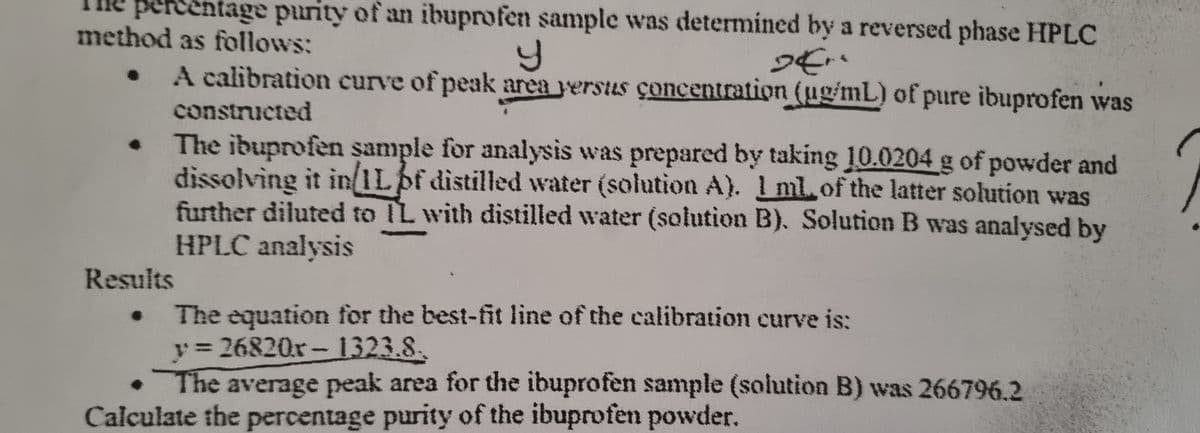 percentage purity of an ibuprofen sample was determined by a reversed phase HPLC
method as follows:
Y
Der
●
A calibration curve of peak area versus concentration (ug/mL) of pure ibuprofen was
constructed
The ibuprofen sample for analysis was prepared by taking 10.0204 g of powder and
dissolving it in/1Lbf distilled water (solution A). 1 ml of the latter solution was
further diluted to IL with distilled water (solution B). Solution B was analysed by
HPLC analysis
Results
The equation for the best-fit line of the calibration curve is:
y=26820x-1323.8.
●
The average peak area for the ibuprofen sample (solution B) was 266796.2
Calculate the percentage purity of the ibuprofen powder.