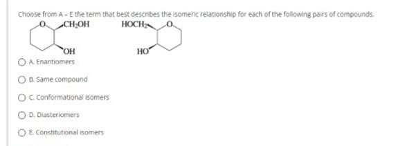 Choose from A - E the term that best describes the isomeric relationship for each of the following pairs of compounds.
CH₂OH
HOCH
OH
OA. Enantiomers
O B. Same compound
O C. Conformational isomers
O D. Diasteriomers
E. Constitutional isomers
HO
