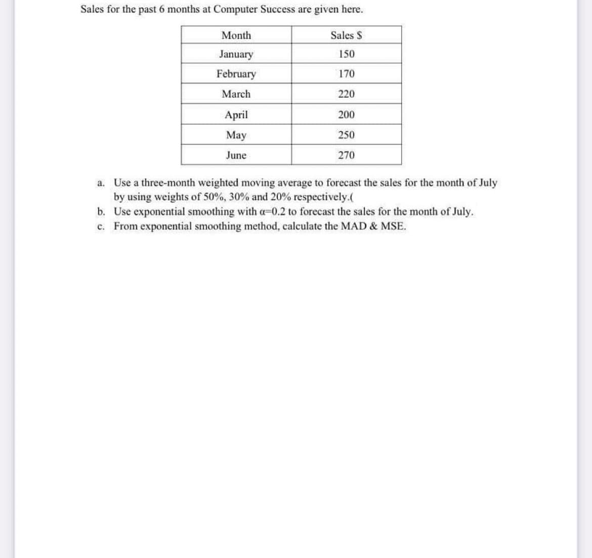 Sales for the past 6 months at Computer Success are given here.
Month
Sales S
January
150
February
170
March
220
April
200
Мay
250
June
270
a. Use a three-month weighted moving average to forecast the sales for the month of July
by using weights of 50%, 30% and 20% respectively.(
b. Use exponential smoothing with a-0.2 to forecast the sales for the month of July.
c. From exponential smoothing method, calculate the MAD & MSE.
