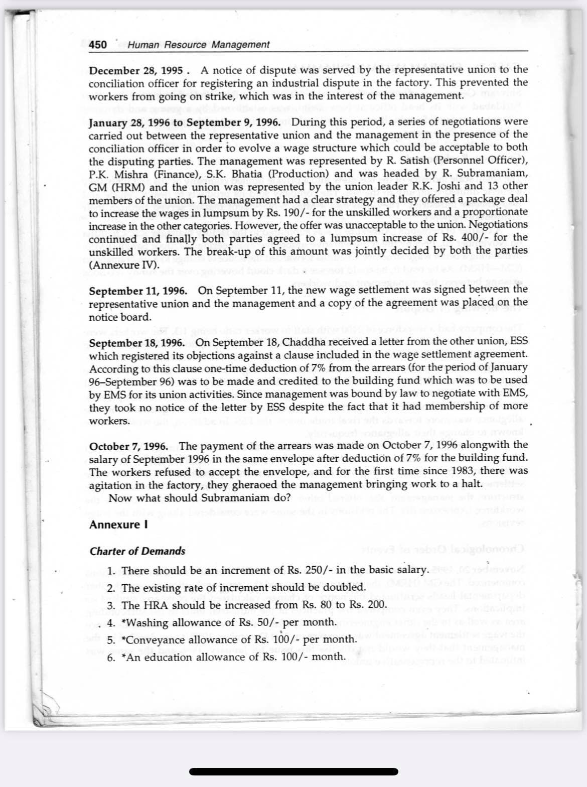 450
Human Resource Management
December 28, 1995. A notice of dispute was served by the representative union to the
conciliation officer for registering an industrial dispute in the factory. This prevented the
workers from going on strike, which was in the interest of the management.
January 28, 1996 to September 9, 1996. During this period, a series of negotiations were
carried out between the representative union and the management in the presence of the
conciliation officer in order to evolve a wage structure which could be acceptable to both
the disputing parties. The management was represented by R. Satish (Personnel Officer),
P.K. Mishra (Finance), S.K. Bhatia (Production) and was headed by R. Subramaniam,
GM (HRM) and the union was represented by the union leader R.K. Joshi and 13 other
members of the union. The management had a clear strategy and they offered a package deal
to increase the wages in lumpsum by Rs. 190/- for the unskilled workers and a proportionate
increase in the other categories. However, the offer was unacceptable to the union. Negotiations
continued and finally both parties agreed to a lumpsum increase of Rs. 400/- for the
unskilled workers. The break-up of this amount was jointly decided by both the parties
(Annexure IV).
September 11, 1996. On September 11, the new wage settlement was signed between the
representative union and the management and a copy of the agreement was placed on the
notice board.
September 18, 1996. On September 18, Chaddha received a letter from the other union, ESS
which registered its objections against a clause included in the wage settlement agreement.
According to this clause one-time deduction of 7% from the arrears (for the period of January
96-September 96) was to be made and credited to the building fund which was to be used
by EMS for its union activities. Since management was bound by law to negotiate with EMS,
they took no notice of the letter by ESS despite the fact that it had membership of more
workers.
October 7, 1996. The payment of the arrears was made on October 7, 1996 alongwith the
salary of September 1996 in the same envelope after deduction of 7% for the building fund.
The workers refused to accept the envelope, and for the first time since 1983, there was
agitation in the factory, they gheraoed the management bringing work to a halt.
Now what should Subramaniam do?
Annexure I
Charter of Demands
golono
1. There should be an increment of Rs. 250/- in the basic salary.
2. The existing rate of increment should be doubled.
3. The HRA should be increased from Rs. 80 to Rs. 200.
4. *Washing allowance of Rs. 50/- per month.
5. *Conveyance allowance of Rs. 100/- per month.
6. *An education allowance of Rs. 100/- month.
