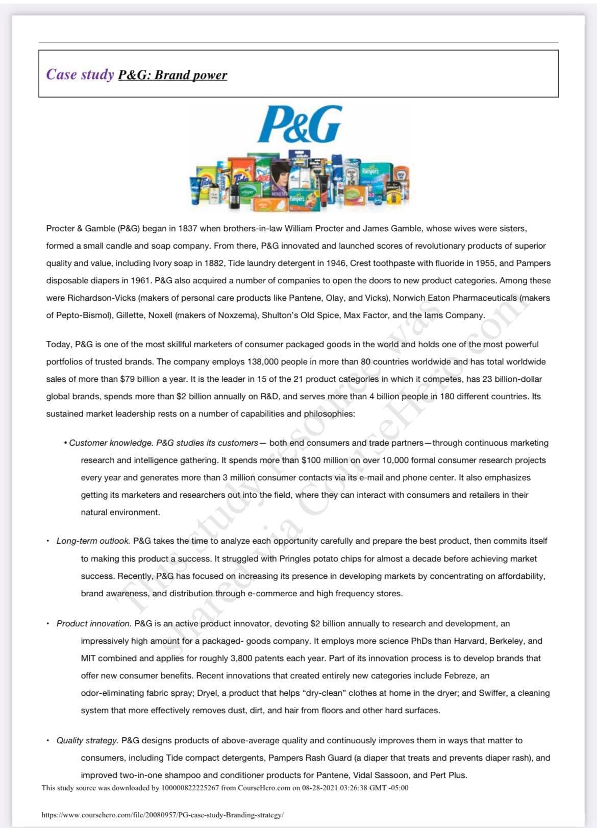 Case study P&G: Brand power
P&G
ADLES
Procter & Gamble (P&G) began in 1837 when brothers-in-law William Procter and James Gamble, whose wives were sisters,
formed a small candle and soap company. From there, P&G innovated and launched scores of revolutionary products of superior
quality and value, including Ivory soap in 1882, Tide laundry detergent in 1946, Crest toothpaste with fluoride in 1955, and Pampers
disposable diapers in 1961. P&G also acquired a number of companies to open the doors to new product categories. Among these
were Richardson-Vicks (makers of personal care products like Pantene, Olay, and Vicks), Norwich Eaton Pharmaceuticals (makers
of Pepto-Bismol), Gillette, Noxell (makers of Noxzema), Shulton's Old Spice, Max Factor, and the lams Company.
Today, P&G is one of the most skillful marketers of consumer packaged goods in the world and holds one of the most powerful
portfolios of trusted brands. The company employs 138,000 people in more than 80 countries worldwide and has total worldwide
sales of more than $79 billion a year. It is the leader in 15 of the 21 product categories in which it competes, has 23 billion-dollar
global brands, spends more than $2 billion annually on R&D, and serves more than 4 billion people in 180 different countries. Its
sustained market leadership rests on a number of capabilities and philosophies:
ehoterstone
• Customer knowledge. P&G studies its customers- both end consumers and trade partners-through continuous marketing
research and intelligence gathering. It spends more than $100 million on over 10,000 formal consumer research projects
every year and generates more than 3 million consumer contacts via its e-mail and phone center. It also emphasizes
getting its marketers and researchers out into the field, where they can interact with consumers and retailers in their
natural environment.
Long-term outlook. P&G takes the time to analyze each opportunity carefully and prepare the best product, then commits itself
istuters
to making this product a success. It struggled with Pringles potato chips for almost a decade before achieving market
success. Recently, P&G has focused on increasing its presence in developing markets by concentrating on affordability,
brand awareness, and distribution through e-commerce and high frequency stores.
Product innovation. P&G is an active product innovator, devoting $2 billion annually to research and development, an
impressively high amount for a packaged- goods company. It employs more science PhDs than Harvard, Berkeley, and
MIT combined and applies for roughly 3,800 patents each year. Part of its innovation process is to develop brands that
offer new consumer benefits. Recent innovations that created entirely new categories include Febreze, an
odor-eliminating fabric spray; Dryel, a product that helps "dry-clean" clothes at home in the dryer; and Swiffer, a cleaning
system that more effectively removes dust, dirt, and hair from floors and other hard surfaces.
• Quality strategy. P&G designs products of above-average quality and continuously improves them in ways that matter to
consumers, including Tide compact detergents, Pampers Rash Guard (a diaper that treats and prevents diaper rash), and
improved two-in-one shampoo and conditioner products for Pantene, Vidal Sassoon, and Pert Plus.
This study source was downloaded by 100000822225267 from CourseHero.com on 08-28-2021 03:26:38 GMT -05:00
https://www.coursehero.com/file/20080957/PG-case-study-Branding-strategy/
