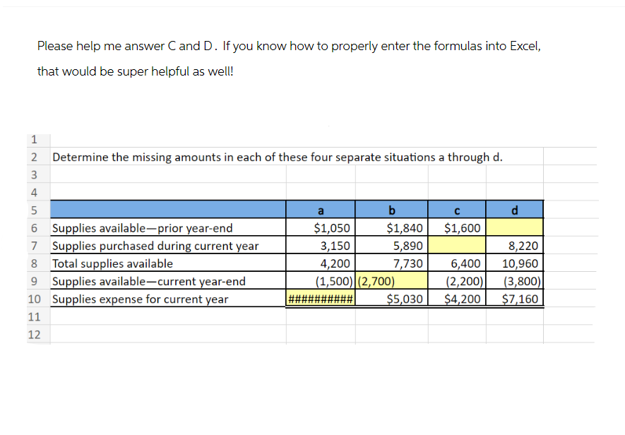 Please help me answer C and D. If you know how to properly enter the formulas into Excel,
that would be super helpful as well!
1
2 Determine the missing amounts in each of these four separate situations a through d.
3
4
5
6 Supplies available-prior year-end
7 Supplies purchased during current year
8 Total supplies available
9 Supplies available-current year-end
10 Supplies expense for current year
11
12
a
$1,050
3,150
b
$1,840
5,890
7,730
4,200
(1,500) (2,700)
#####
$5,030
C
$1,600
d
8,220
6,400 10,960
(2,200)
(3,800)
$4,200
$7,160