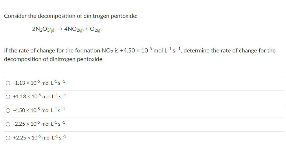 Consider the decomposition of dinitrogen pentoxide:
2N2O5(g) → 4NO2(g) + O2(g)
If the rate of change for the formation NO₂ is +4.50 × 105 mol L-¹ s -¹, determine the rate of change for the
decomposition of dinitrogen pentoxide.
O -1.13 x 105 mol L-¹5-1
O +1.13 x 105 mol L-¹5-1
O -4.50 x 10-5 mol L-¹5-1
O -2.25 x 105 mol L-¹5-1
O +2.25 x 10-5 mol L-¹ 5-1