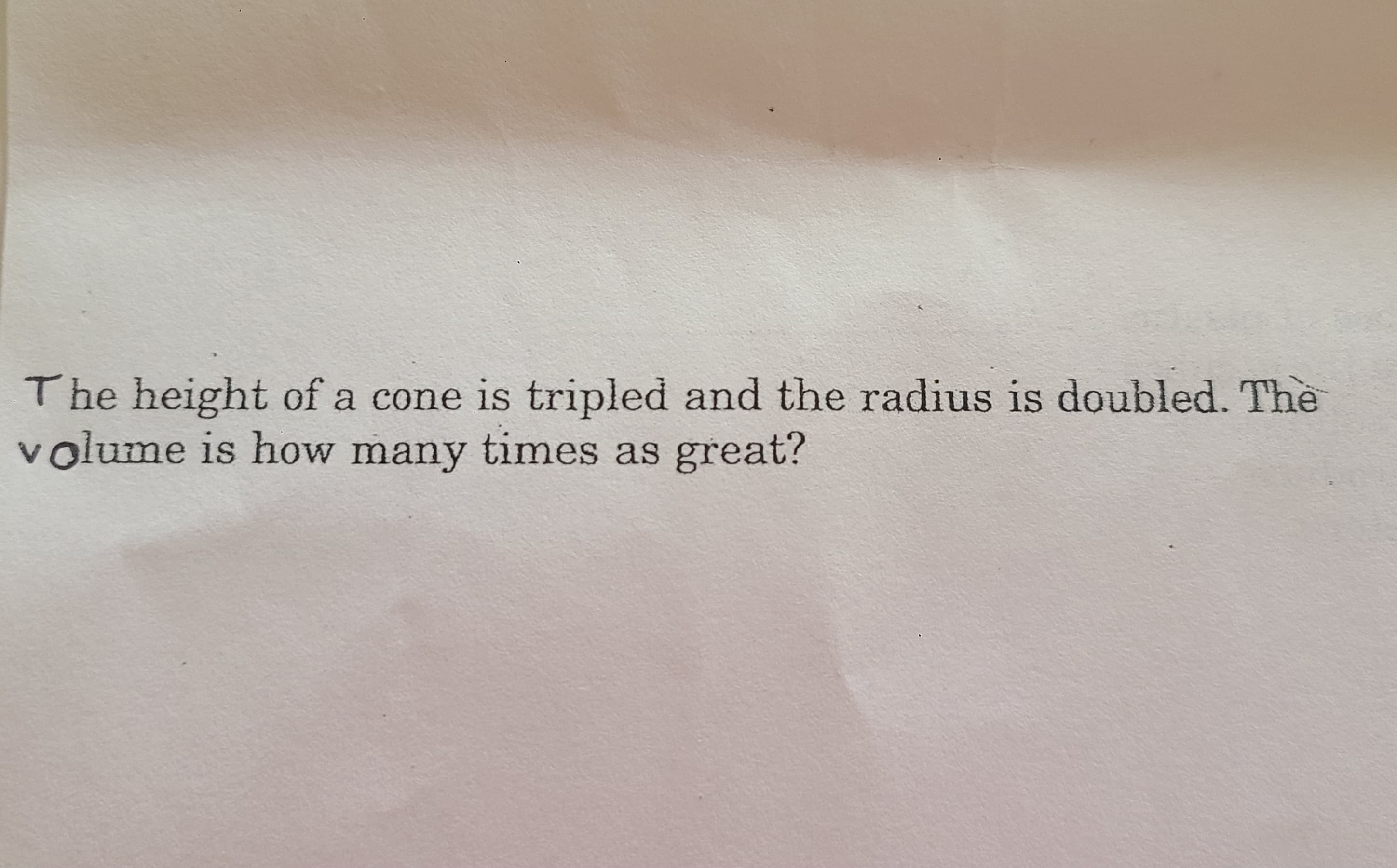 The height of a cone is tripled and the radius is doubled. The
volume is how many times as great?