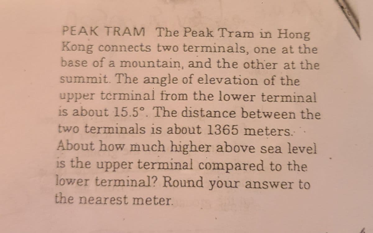 PEAK TRAM The Peak Tram in Hong
Kong connects two terminals, one at the
base of a mountain, and the other at the
summit. The angle of elevation of the
upper terminal from the lower terminal
is about 15.5°. The distance between the
two terminals is about 1365 meters.
About how much higher above sea level
is the upper terminal compared to the
lower terminal? Round your answer to
the nearest meter.