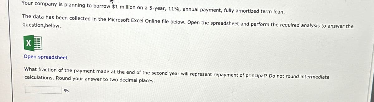 Your company is planning to borrow $1 million on a 5-year, 11%, annual payment, fully amortized term loan.
The data has been collected in the Microsoft Excel Online file below. Open the spreadsheet and perform the required analysis to answer the
question below.
Open spreadsheet
What fraction of the payment made at the end of the second year will represent repayment of principal? Do not round intermediate
calculations. Round your answer to two decimal places.
%