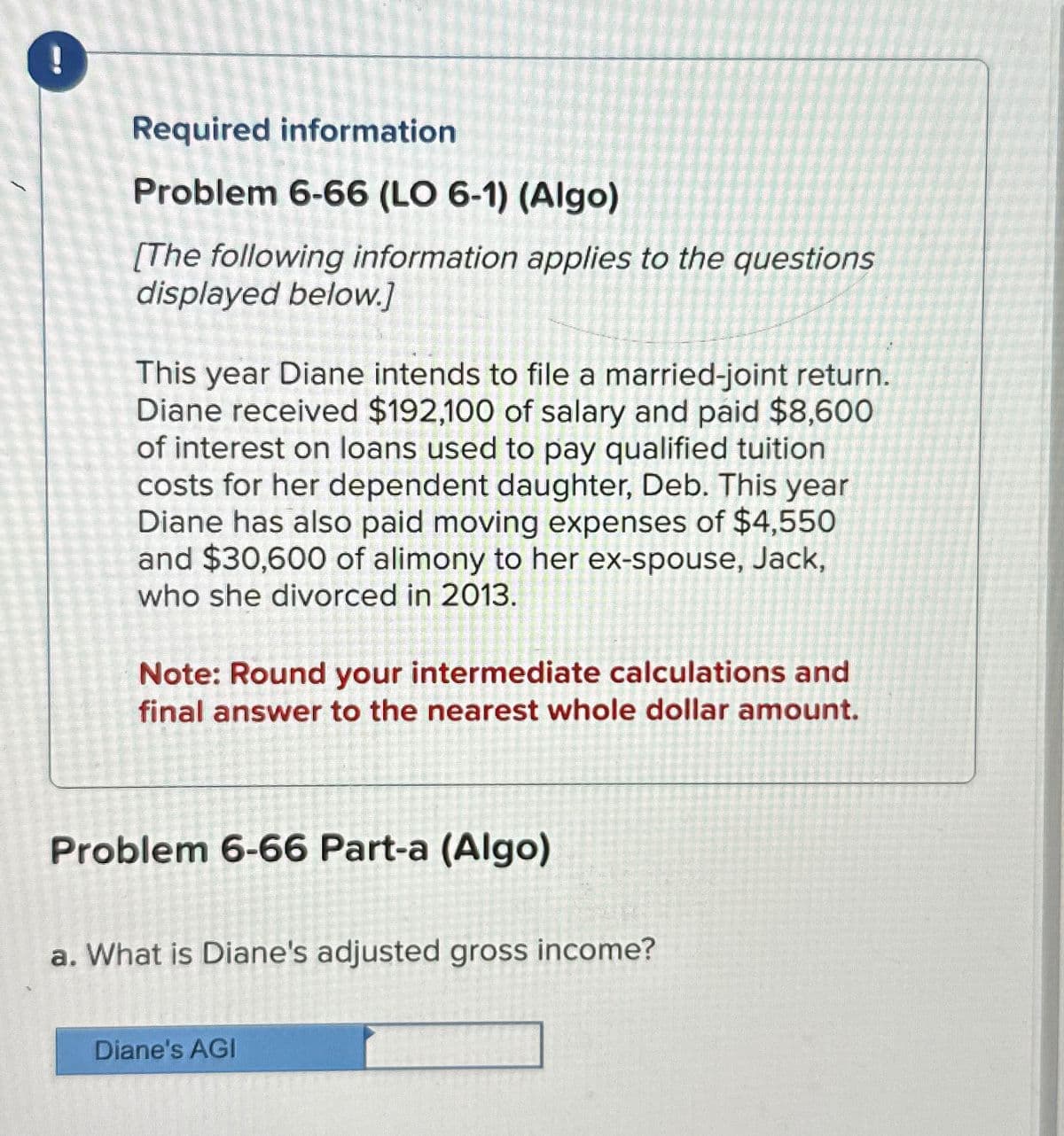 Required information
Problem 6-66 (LO 6-1) (Algo)
[The following information applies to the questions
displayed below.]
This year Diane intends to file a married-joint return.
Diane received $192,100 of salary and paid $8,600
of interest on loans used to pay qualified tuition
costs for her dependent daughter, Deb. This year
Diane has also paid moving expenses of $4,550
and $30,600 of alimony to her ex-spouse, Jack,
who she divorced in 2013.
Note: Round your intermediate calculations and
final answer to the nearest whole dollar amount.
Problem 6-66 Part-a (Algo)
a. What is Diane's adjusted gross income?
Diane's AGI