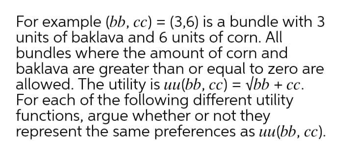 For example (bb, cc) = (3,6) is a bundle with 3
units of baklava and 6 units of corn. All
bundles where the amount of corn and
baklava are greater than or equal to zero are
allowed. The utility is uu(bb, cc) = \bb + cc.
For each of the following different utility
functions, argue whether or not they
represent the same preferences as uu(bb, cc).
