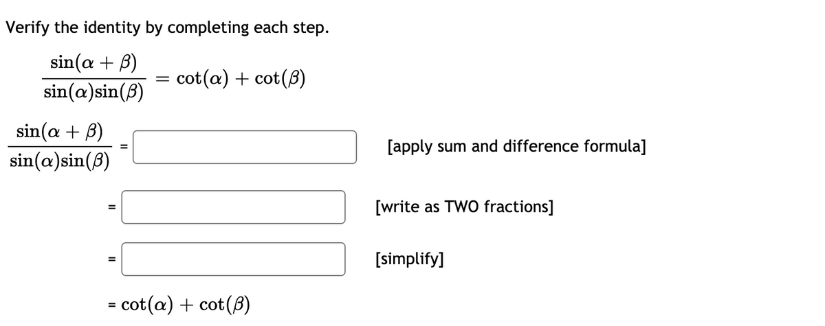 Verify the identity by completing each step.
sin(a + B)
sin(a)sin(B)
cot(a) + cot(8)
||
sin(a + B)
[apply sum and difference formula]
sin(a)sin(8)
[write as TWO fractions]
%3D
[simplify]
%3D
= cot(a) + cot(8)
