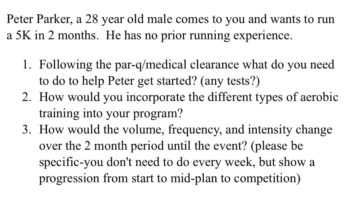 Peter Parker, a 28 year old male comes to you and wants to run
a 5K in 2 months. He has no prior running experience.
1. Following the par-q/medical clearance what do you need
to do to help Peter get started? (any tests?)
2. How would you incorporate the different types of aerobic
training into your program?
3. How would the volume, frequency, and intensity change
over the 2 month period until the event? (please be
specific-you don't need to do every week, but show a
progression from start to mid-plan to competition)