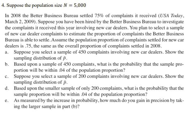 4. Suppose the population size N = 5,000
In 2008 the Better Business Bureau settled 75% of complaints it received (USA Today,
March 2, 2009). Suppose you have been hired by the Better Business Bureau to investigate
the complaints it received this year involving new car dealers. You plan to select a sample
of new car dealer complaints to estimate the proportion of complaints the Better Business
Bureau is able to settle. Assume the population proportion of complaints settled for new car
dealers is .75, the same as the overall proportion of complaints settled in 2008.
a. Suppose you select a sample of 450 complaints involving new car dealers. Show the
sampling distribution of p.
b. Based upon a sample of 450 complaints, what is the probability that the sample pro-
portion will be within .04 of the population proportion?
c. Suppose you select a sample of 200 complaints involving new car dealers. Show the
sampling distribution of p.
d. Based upon the smaller sample of only 200 complaints, what is the probability that the
sample proportion will be within .04 of the population proportion?
e. As measured by the increase in probability, how much do you gain in precision by tak-
ing the larger sample in part (b)?
