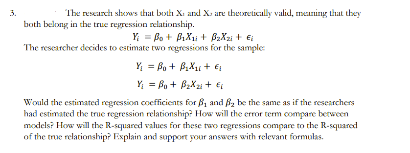 3.
The research shows that both X₁ and X₂ are theoretically valid, meaning that they
both belong in the true regression relationship.
Yi Bo + B₁X1i + B₂X₂i + Ei
The researcher decides to estimate two regressions for the sample:
Y₁ = Bo + B₁X₁i + Ei
Y₁ = Bo + B₂X2i + €₁
Would the estimated regression coefficients for ₁ and ₂ be the same as if the researchers
had estimated the true regression relationship? How will the error term compare between
models? How will the R-squared values for these two regressions compare to the R-squared
of the true relationship? Explain and support your answers with relevant formulas.