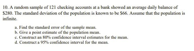 10. A random sample of 121 checking accounts at a bank showed an average daily balance of
$280. The standard deviation of the population is known to be $66. Assume that the population is
infinite.
a. Find the standard error of the sample mean.
b. Give a point estimate of the population mean.
c. Construct an 80% confidence interval estimates for the mean.
d. Construct a 95% confidence interval for the mean.
