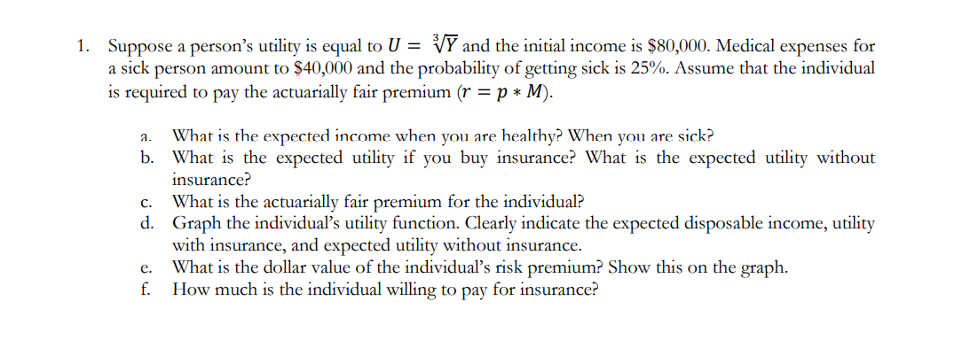 1. Suppose a person's utility is equal to U =
Y and the initial income is $80,000. Medical expenses for
a sick person amount to $40,000 and the probability of getting sick is 25%. Assume that the individual
is required to pay the actuarially fair premium (r = p * M).
a.
b.
What is the expected income when you are healthy? When you are sick?
What is the expected utility if you buy insurance? What is the expected utility without
insurance?
C.
What is the actuarially fair premium for the individual?
d. Graph the individual's utility function. Clearly indicate the expected disposable income, utility
with insurance, and expected utility without insurance.
What is the dollar value of the individual's risk premium? Show this on the graph.
How much is the individual willing to pay for insurance?
e.
f.