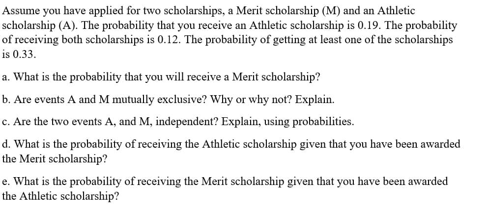 Assume you have applied for two scholarships, a Merit scholarship (M) and an Athletic
scholarship (A). The probability that you receive an Athletic scholarship is 0.19. The probability
of receiving both scholarships is 0.12. The probability of getting at least one of the scholarships
is 0.33.
a. What is the probability that you will receive a Merit scholarship?
b. Are events A and M mutually exclusive? Why or why not? Explain.
c. Are the two events A, and M, independent? Explain, using probabilities.
d. What is the probability of receiving the Athletic scholarship given that you have been awarded
the Merit scholarship?
e. What is the probability of receiving the Merit scholarship given that you have been awarded
the Athletic scholarship?
