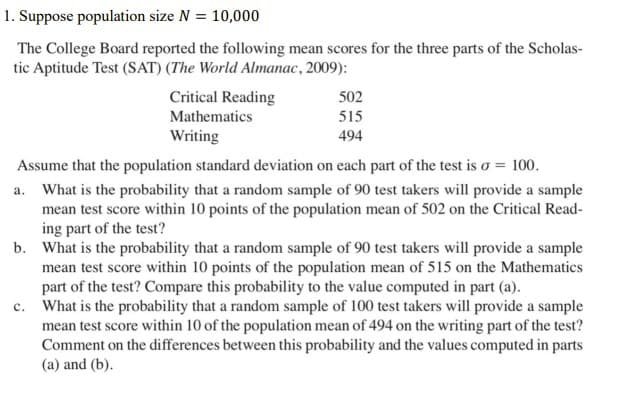 1. Suppose population size N = 10,000
The College Board reported the following mean scores for the three parts of the Scholas-
tic Aptitude Test (SAT) (The World Almanac, 2009):
Critical Reading
502
515
Mathematics
Writing
494
Assume that the population standard deviation on each part of the test is o = 100.
a. What is the probability that a random sample of 90 test takers will provide a sample
mean test score within 10 points of the population mean of 502 on the Critical Read-
ing part of the test?
b. What is the probability that a random sample of 90 test takers will provide a sample
mean test score within 10 points of the population mean of 515 on the Mathematics
part of the test? Compare this probability to the value computed in part (a).
c. What is the probability that a random sample of 100 test takers will provide a sample
mean test score within 10 of the population mean of 494 on the writing part of the test?
Comment on the differences between this probability and the values computed in parts
(a) and (b).
