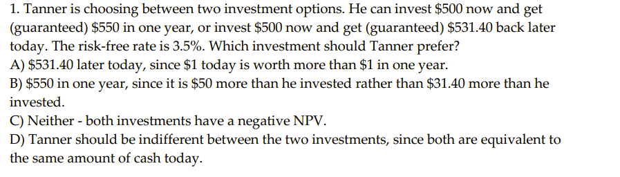 1. Tanner is choosing between two investment options. He can invest $500 now and get
(guaranteed) $550 in one year, or invest $500 now and get (guaranteed) $531.40 back later
today. The risk-free rate is 3.5%. Which investment should Tanner prefer?
A) $531.40 later today, since $1 today is worth more than $1 in one year.
B) $550 in one year, since it is $50 more than he invested rather than $31.40 more than he
invested.
C) Neither - both investments have a negative NPV.
D) Tanner should be indifferent between the two investments, since both are equivalent to
the same amount of cash today.