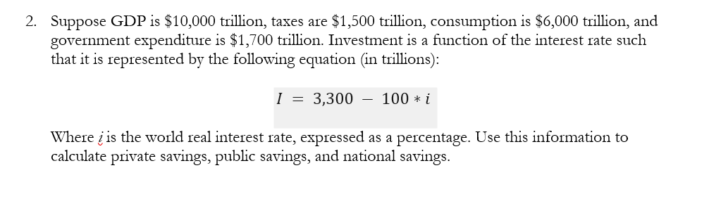 2. Suppose GDP is $10,000 trillion, taxes are $1,500 trillion, consumption is $6,000 trillion, and
government expenditure is $1,700 trillion. Investment is a function of the interest rate such
that it is represented by the following equation (in trillions):
3,300
Where is the world real interest rate, expressed as a percentage. Use this information to
calculate private savings, public savings, and national savings.
I
=
-
100 * i