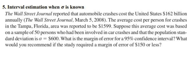 5. Interval estimation when o is known
The Wall Street Journal reported that automobile crashes cost the United States $162 billion
annually (The Wall Street Journal, March 5, 2008). The average cost per person for crashes
in the Tampa, Florida, area was reported to be $1599. Suppose this average cost was based
on a sample of 50 persons who had been involved in car crashes and that the population stan-
dard deviation is o = $600. What is the margin of error for a 95% confidence interval? What
would you recommend if the study required a margin of error of $150 or less?

