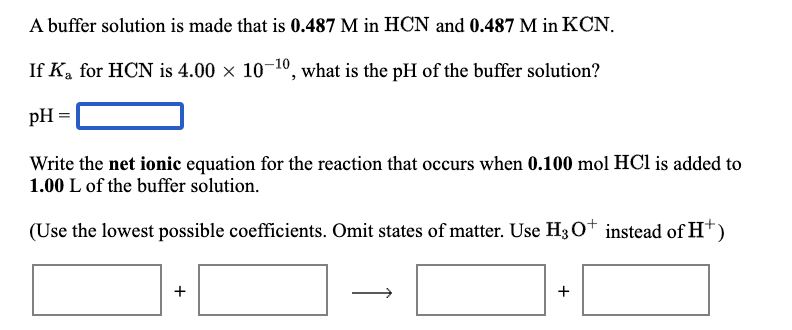 A buffer solution is made that is 0.487 M in HCN and 0.487 M in KCN.
If K, for HCN is 4.00 x 10-10, what is the pH of the buffer solution?
pH =
Write the net ionic equation for the reaction that occurs when 0.100 mol HCl is added to
1.00 L of the buffer solution.
(Use the lowest possible coefficients. Omit states of matter. Use H30t instead of H*)
+
