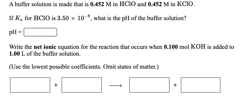 A buffer solution is made that is 0.452 M in HC10 and 0.452 M in KC10.
If K, for HC10 is 3.50 x 10-8, what is the pH of the buffer solution?
pH :
Write the net ionic equation for the reaction that occurs when 0.100 mol KOH is added to
1.00 L of the buffer solution.
(Use the lowest possible coefficients. Omit states of matter.)
+
