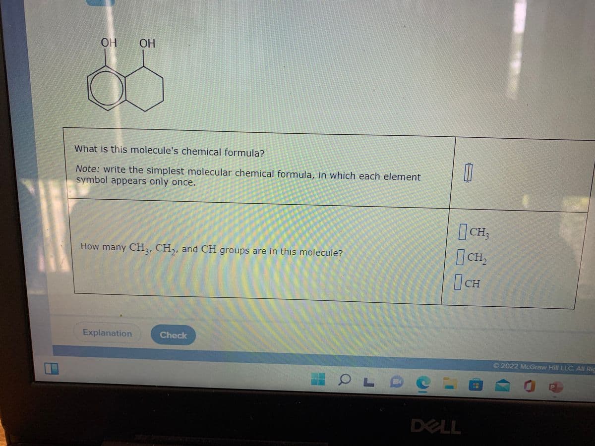 ОН ОН
What is this molecule's chemical formula?
Note: write the simplest molecular chemical formula, in which each element
symbol appears only once.
CH,
|CH,
How many CH,, CH,, and CH groups are in this molecule?
CH
Explanation
Check
O2022 McGraw Hill LLC. All Ric
DELL
