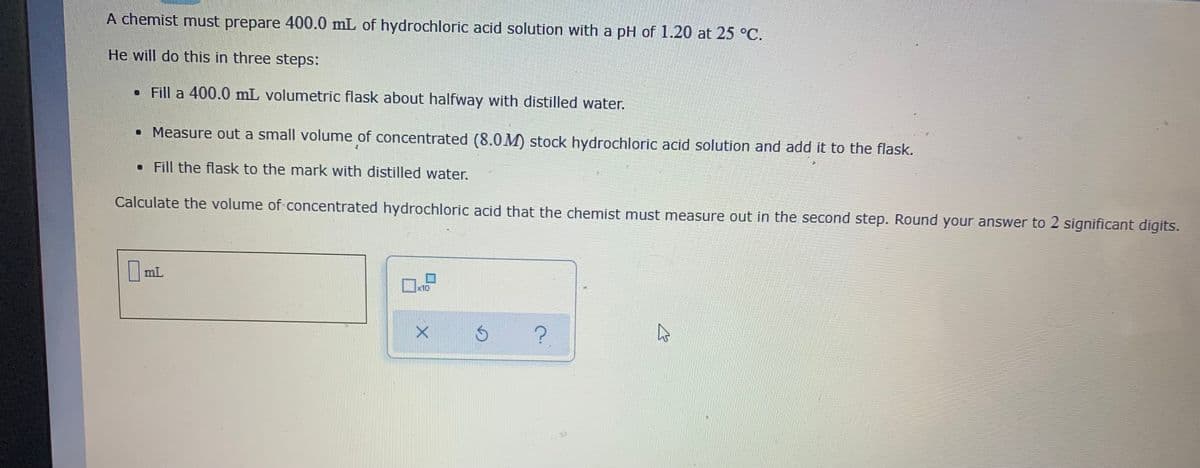 A chemist must prepare 400.0 mL of hydrochloric acid solution with a pH of 1.20 at 25 °C.
He will do this in three steps:
• Fill a 400.0 mL volumetric flask about halfway with distilled water.
• Measure out a small volume of concentrated (8.0M) stock hydrochloric acid solution and add it to the flask.
• Fill the flask to the mark with distilled water.
Calculate the volume of concentrated hydrochloric acid that the chemist must measure out in the second step. Round your answer to 2 significant digits.
|mL
x10
