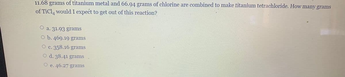 11.68 grams of titanium metal and 66.94 grams of chlorine are combined to make titanium tetrachloride. How many grams
of TiCl would I expect to get out of this reaction?
a. 31.93 grams
O b. 469.19 grams
O c. 358.16 grams
d. 38.41 grams
O e. 46.27 grams
