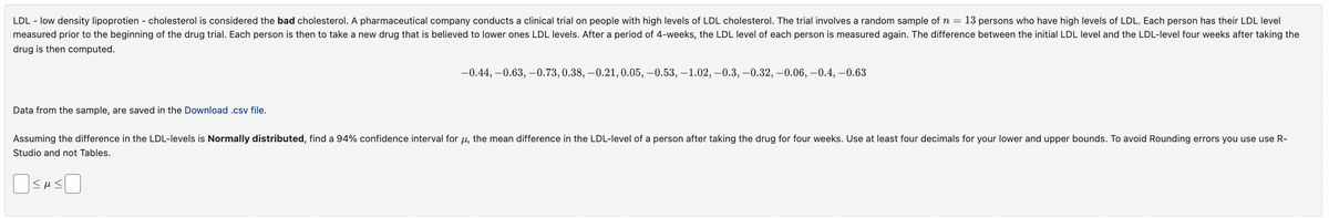 LDL - low density lipoprotien - cholesterol is considered the bad cholesterol. A pharmaceutical company conducts a clinical trial on people with high levels of LDL cholesterol. The trial involves a random sample of n = 13 persons who have high levels of LDL. Each person has their LDL level
measured prior to the beginning of the drug trial. Each person is then to take a new drug that is believed to lower ones LDL levels. After a period of 4-weeks, the LDL level of each person is measured again. The difference between the initial LDL level and the LDL-level four weeks after taking the
drug is then computed.
-0.44, -0.63,-0.73, 0.38, -0.21, 0.05, -0.53, -1.02, -0.3, -0.32, -0.06, -0.4, -0.63
Data from the sample, are saved in the Download .csv file.
Assuming the difference in the LDL-levels is Normally distributed, find a 94% confidence interval for μ, the mean difference in the LDL-level of a person after taking the drug for four weeks. Use at least four decimals for your lower and upper bounds. To avoid Rounding errors you use use R-
Studio and not Tables.
SHS
