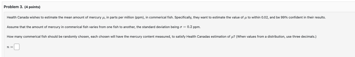 Problem 3. (4 points)
Health Canada wishes to estimate the mean amount of mercury μ, in parts per million (ppm), in commerical fish. Specifically, they want to estimate the value of μ to within 0.02, and be 99% confident in their results.
Assume that the amount of mercury in commerical fish varies from one fish to another, the standard deviation being σ = 0.2 ppm.
How many commerical fish should be randomly chosen, each chosen will have the mercury content measured, to satisfy Health Canadas estimation of μ? (When values from a distribution, use three decimals.)
n =
