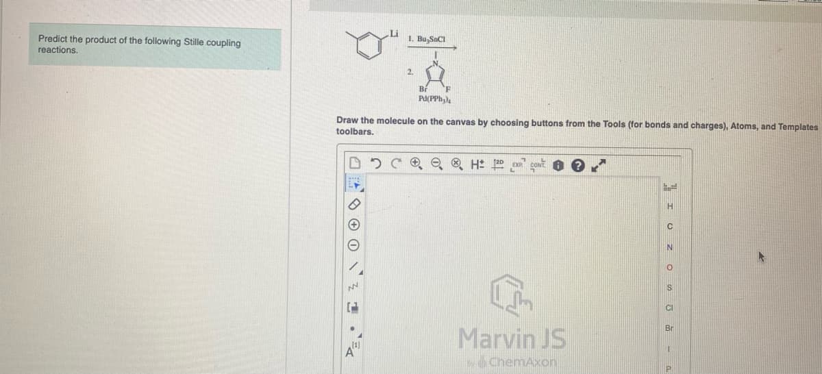 Predict the product of the following Stille coupling
reactions.
02
Pd(PPh₂)
Draw the molecule on the canvas by choosing buttons from the Tools (for bonds and charges), Atoms, and Templates
toolbars.
N
(2
1. Bu,SnCl
14
2.
H 12D
Marvin JS
>>>ChemAxon
L
H
C
N
0
S
CI
P
