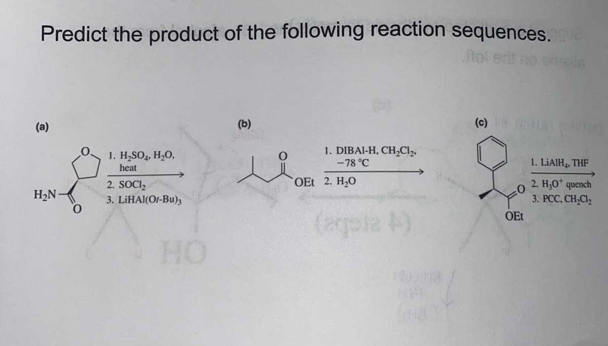 Predict the product of the following reaction sequences. que
tel erit no 16x6
(a)
H₂N-
O
1. H₂SO4, H₂O,
heat
2. SOCI₂
3. LIHAl(Or-Bu)3
HO
(b)
1. DIBAI-H, CH₂Cl₂,
-78 °C
OEt 2. H₂O
(eqpia 4)
(c) > 50
OEt
1. LIAIH, THF
2. H₂O* quench
3. PCC, CH₂Cl₂