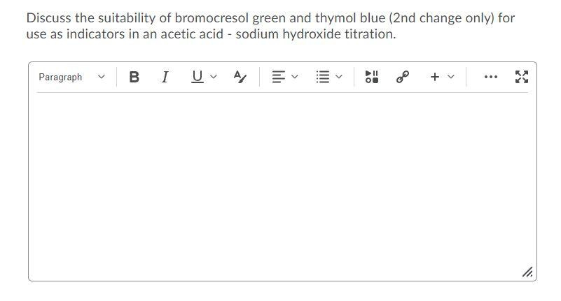 Discuss the suitability of bromocresol green and thymol blue (2nd change only) for
use as indicators in an acetic acid - sodium hydroxide titration.
Paragraph
в I
A
+ v
...
