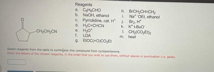 Reagents
a. CeHsCHO
b. NaOH, ethanol
c. Pyrrolidine, cat. H* j. Brz, H*
d. H2C=CHCN
e. H3O*
f.
h. BRCH2CH=CH2
i. Na* OEt, ethanol
k. K* t-Buo
I. CH2(CO,Et)2
m. heat
CH2CH2CN
LDA
g. ELOC(=0)COEt
Select reagents from the table to synthesize this compound from cyclopentanone.
Enter the letters of the chosen reagents, in the order that you wish to use them, without spaces or punctuation (i.e. geda).
