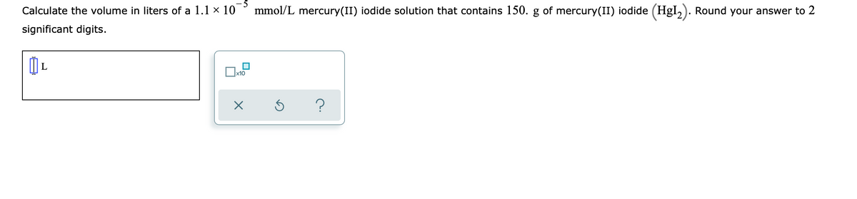 5
Calculate the volume in liters of a 1.1 x 10
mmol/L mercury(II) iodide solution that contains 150. g of mercury(II) iodide (HgI,). Round your answer to 2
significant digits.
