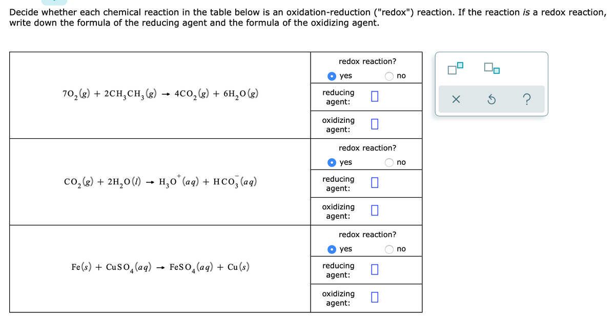 Decide whether each chemical reaction in the table below is an oxidation-reduction ("redox") reaction. If the reaction is a redox reaction,
write down the formula of the reducing agent and the formula of the oxidizing agent.
redox reaction?
yes
no
()
70, (g) + 2CH,CH,(
- 4co, (g) + 6H,0(g)
reducing
agent:
oxidizing
agent:
redox reaction?
yes
no
co,(g) + 2H,0(1) → H,0°(aq) + HCO, (aq)
reducing
agent:
oxidizing
agent:
redox reaction?
yes
no
Fe(s) + CuSo,(aq)
Feso, (aq) + Cu (s)
reducing
agent:
oxidizing
agent:
