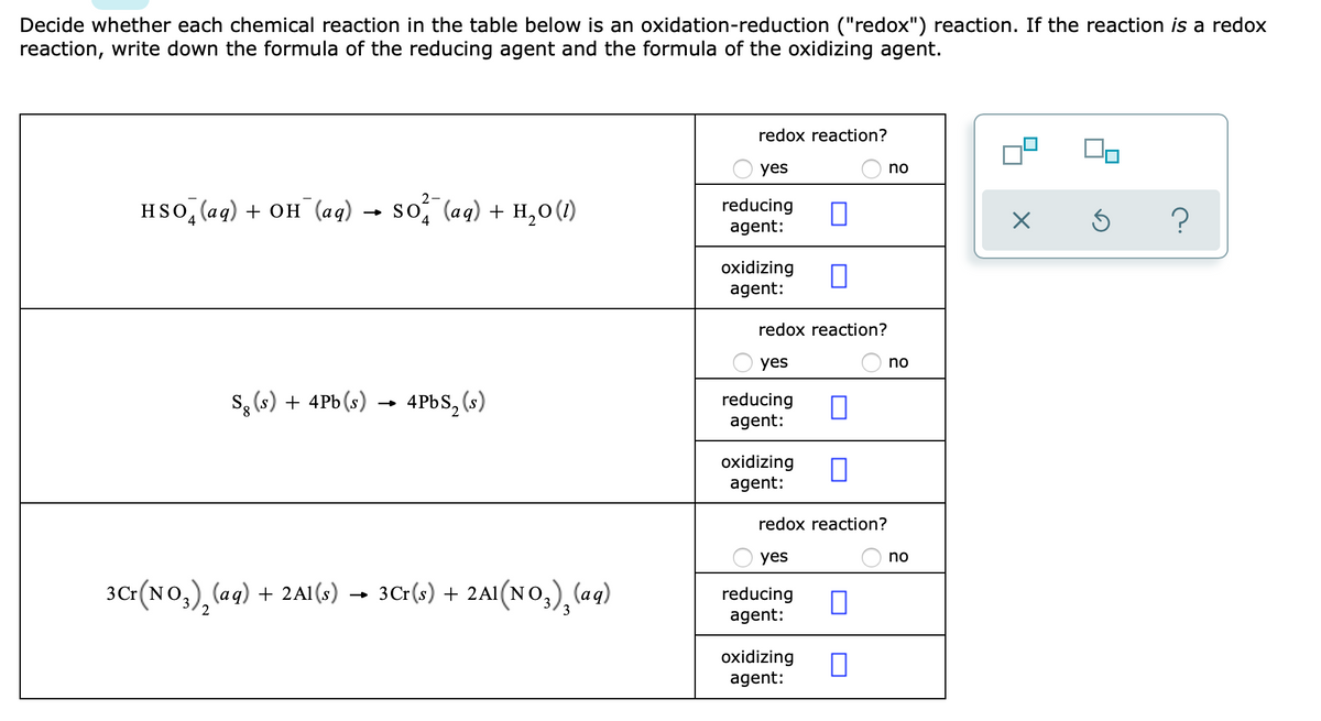 Decide whether each chemical reaction in the table below is an oxidation-reduction ("redox") reaction. If the reaction is a redox
reaction, write down the formula of the reducing agent and the formula of the oxidizing agent.
redox reaction?
yes
no
HSo, (aq) + OH (aq) → so, (aq) + H,0(1)
reducing
agent:
?
oxidizing
agent:
redox reaction?
yes
no
s, (s) + 4Pb (s)
4PBS, (s)
reducing
agent:
oxidizing
agent:
redox reaction?
yes
no
3Cr(NO,), (ag) + 2 A1 (s) → 3Cr(s) + 2A1(NO,), (ag)
reducing
agent:
3
oxidizing
agent:
