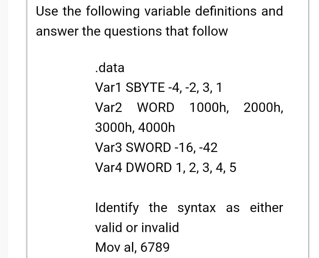 Use the following variable definitions and
answer the questions that follow
.data
Var1 SBYTE -4, -2, 3, 1
Var2 WORD 1000h, 2000h,
3000h, 4000h
Var3 SWORD -16, -42
Var4 DWORD 1, 2, 3, 4, 5
Identify the syntax as either
valid or invalid
Mov al, 6789
