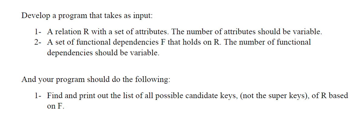 Develop a program that takes as input:
1- A relation R with a set of attributes. The number of attributes should be variable.
2- A set of functional dependencies F that holds on R. The number of functional
dependencies should be variable.
And your program should do the following:
1- Find and print out the list of all possible candidate keys, (not the super keys), of R based
on F.