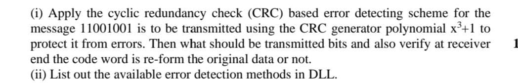 (i) Apply the cyclic redundancy check (CRC) based error detecting scheme for the
message 11001001 is to be transmitted using the CRC generator polynomial x³+1 to
protect it from errors. Then what should be transmitted bits and also verify at receiver
end the code word is re-form the original data or not.
(ii) List out the available error detection methods in DLL.