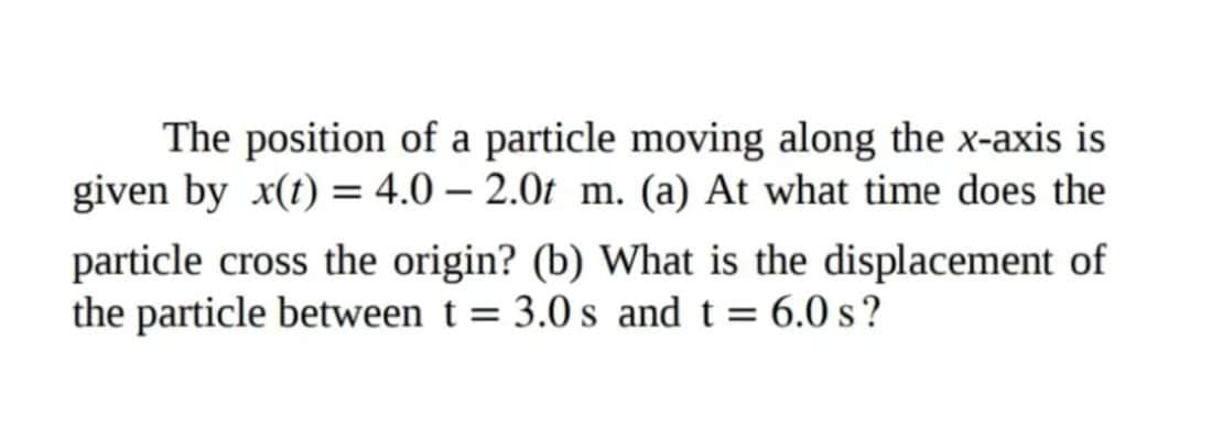 The position of a particle moving along the x-axis is
given by x(1) = 4.0 – 2.0t m. (a) At what time does the
particle cross the origin? (b) What is the displacement of
the particle between t = 3.0 s and t = 6.0 s?
