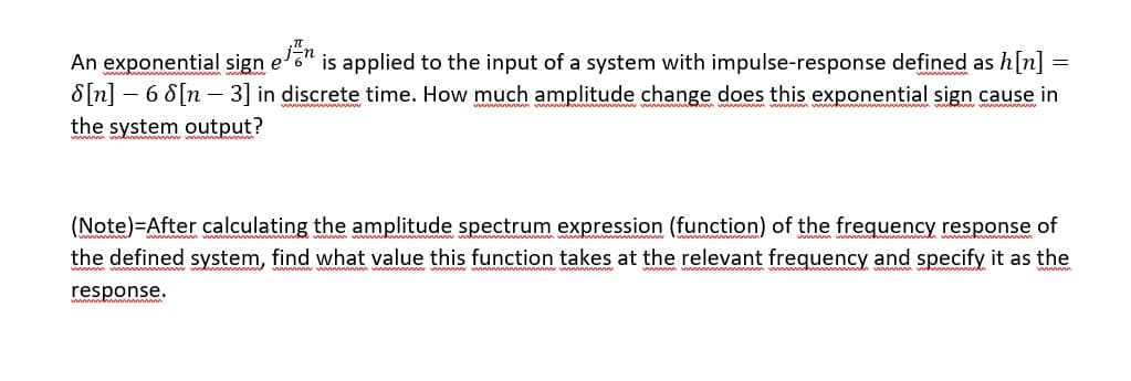 An exponential sign e'6" is applied to the input of a system with impulse-response defined as h[n]
8[n] – 6 8[n – 3] in discrete time. How much amplitude change does this exponential sign cause in
the system output?
(Note)=After calculating the amplitude spectrum expression (function) of the frequency response of
the defined system, find what value this function takes at the relevant frequency and specify it as the
response.
