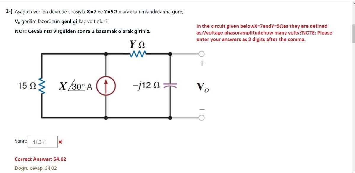 1-) Aşağıda verilen devrede sırasıyla X=7 ve Y=50 olarak tanımlandıklarına göre;
V. gerilim fazörünün genliği kaç volt olur?
In the circuit given belowX=7andY=50as they are defined
NOT: Cevabınızı virgülden sonra 2 basamak olarak giriniz.
as;Vvoltage phasoramplitudehow many volts?NOTE: Please
enter your answers as 2 digits after the comma.
15 N
X /30° A (1
-j12 N
Vo
Yanıt: 41,311
Correct Answer: 54.02
Doğru cevap: 54,02
