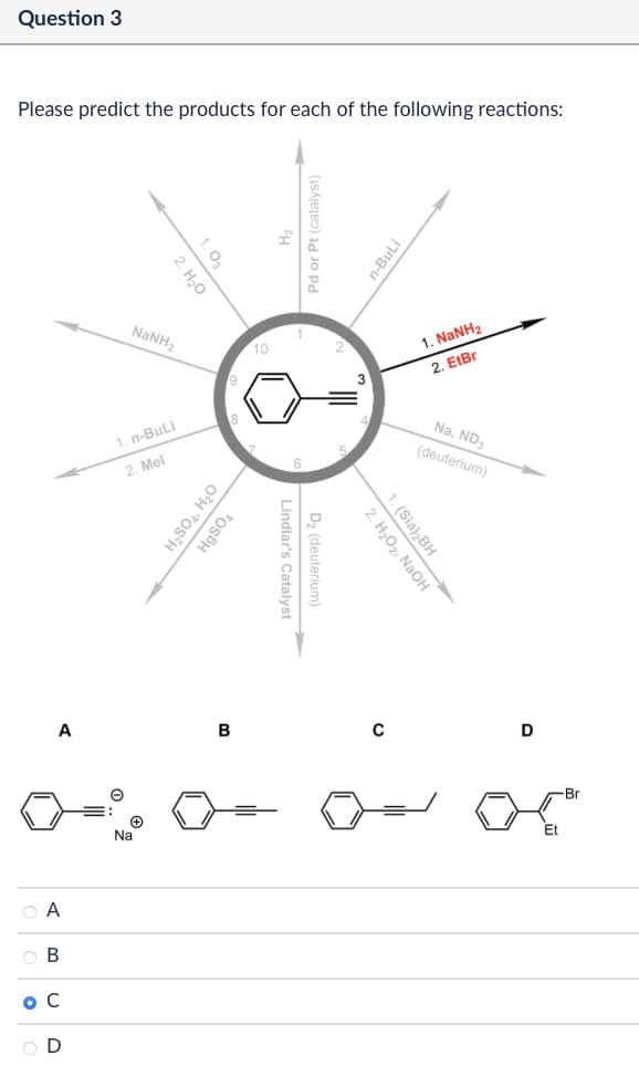 Question 3
Please predict the products for each of the following reactions:
1.03
2. H₂O
Pd or Pt (catalyst)
n-BuLi
NaNH,
10
3
1. NaNH2
2. EtBr
1. n-BuLi
2. Mel
H₂SO4, H₂O
HgSO4
Lindlar's Catalyst
D₂ (deuterium)
Na, ND3
(deuterium)
2. H₂O2, NaOH
1. (Sia)2BH
A
B
с
D
A
B C
ос
D
Na
Br
Et