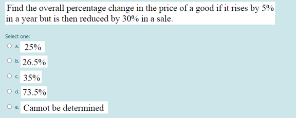 Find the overall percentage change in the price of a good if it rises by 5%
in a year but is then reduced by 30% in a sale.
Select one:
O a 25%
O b. 26.5%
Oc 35%
C.
O d. 73.5%
O e. Cannot be determined

