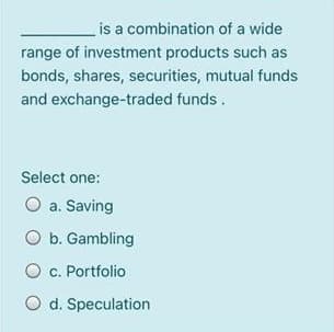 is a combination of a wide
range of investment products such as
bonds, shares, securities, mutual funds
and exchange-traded funds.
Select one:
O a. Saving
O b. Gambling
c. Portfolio
O d. Speculation
