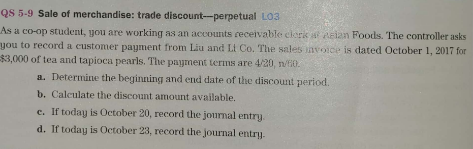 QS 5-9 Sale of merchandise: trade discount--perpetual L03
As a co-op student, you are working as an accounts receivable cleric at Asian Foods. The controller asks
you to record a customer payment from Liu and Li Co. The sales mvoice is dated October 1, 2017 for
$3,000 of tea and tapioca pearls. The payment terms are 4/20, n/60.
a. Determine the beginning and end date of the discount period.
b. Calculate the discount amount available.
c. If today is October 20, record the journal entry.
d. If today is October 23, record the journal entry.