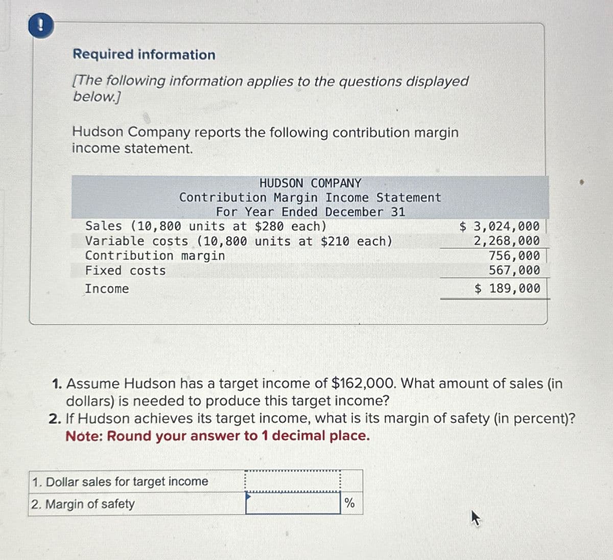 !
Required information
[The following information applies to the questions displayed
below.]
Hudson Company reports the following contribution margin
income statement.
HUDSON COMPANY
Contribution Margin Income Statement
For Year Ended December 31
Sales (10,800 units at $280 each)
Variable costs (10,800 units at $210 each)
Contribution margin
Fixed costs
Income
$ 3,024,000
2,268,000
756,000
567,000
$ 189,000
1. Assume Hudson has a target income of $162,000. What amount of sales (in
dollars) is needed to produce this target income?
2. If Hudson achieves its target income, what is its margin of safety (in percent)?
Note: Round your answer to 1 decimal place.
1. Dollar sales for target income
2. Margin of safety
%