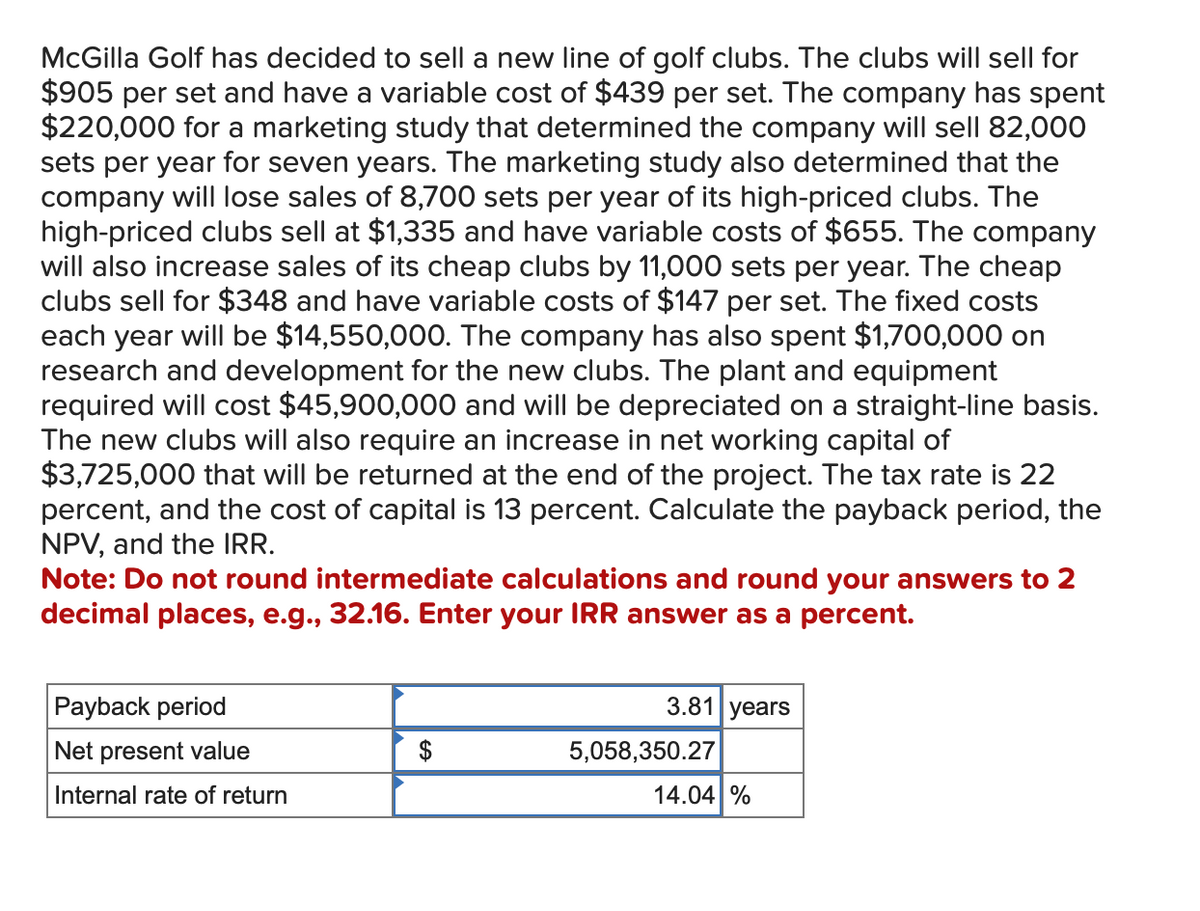 McGilla Golf has decided to sell a new line of golf clubs. The clubs will sell for
$905 per set and have a variable cost of $439 per set. The company has spent
$220,000 for a marketing study that determined the company will sell 82,000
sets per year for seven years. The marketing study also determined that the
company will lose sales of 8,700 sets per year of its high-priced clubs. The
high-priced clubs sell at $1,335 and have variable costs of $655. The company
will also increase sales of its cheap clubs by 11,000 sets per year. The cheap
clubs sell for $348 and have variable costs of $147 per set. The fixed costs
each year will be $14,550,000. The company has also spent $1,700,000 on
research and development for the new clubs. The plant and equipment
required will cost $45,900,000 and will be depreciated on a straight-line basis.
The new clubs will also require an increase in net working capital of
$3,725,000 that will be returned at the end of the project. The tax rate is 22
percent, and the cost of capital is 13 percent. Calculate the payback period, the
NPV, and the IRR.
Note: Do not round intermediate calculations and round your answers to 2
decimal places, e.g., 32.16. Enter your IRR answer as a percent.
Payback period
Net present value
Internal rate of return
$
3.81 years
5,058,350.27
14.04 %