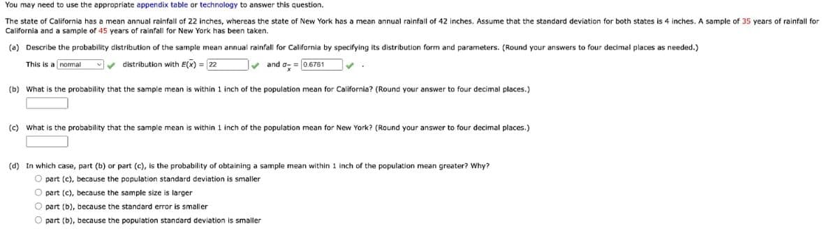 You may need to use the appropriate appendix table or technology to answer this question.
The state of California has a mean annual rainfall of 22 inches, whereas the state of New York has a mean annual rainfall of 42 inches. Assume that the standard deviation for both states is 4 inches. A sample of 35 years of rainfall for
California and a sample of 45 years of rainfall for New York has been taken.
(a) Describe the probability distribution of the sample mean annual rainfall for California by specifying its distribution form and parameters. (Round your answers to four decimal places as needed.)
This is a normal
distribution with E(x) = 22
✓and a-= 0.6761
(b) What is the probability that the sample mean is within 1 inch of the population mean for California? (Round your answer to four decimal places.)
(c) What is the probability that the sample mean is within 1 inch of the population mean for New York? (Round your answer to four decimal places.)
(d) In which case, part (b) or part (c), is the probability of obtaining a sample mean within 1 inch of the population mean greater? Why?
O part (c), because the population standard deviation is smaller
O part (c), because the sample size is larger
O part (b), because the standard error is smaller
O part (b), because the population standard deviation
smaller